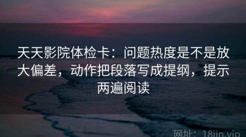 天天影院体检卡：问题热度是不是放大偏差，动作把段落写成提纲，提示两遍阅读