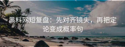 黑料网短复盘：先对齐镜头，再把定论变成概率句