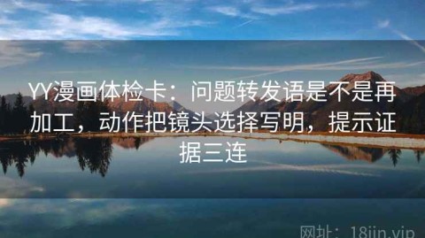 YY漫画体检卡：问题转发语是不是再加工，动作把镜头选择写明，提示证据三连