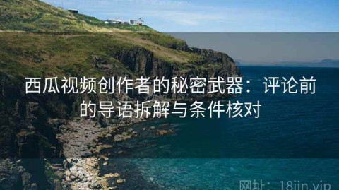 西瓜视频创作者的秘密武器：评论前的导语拆解与条件核对