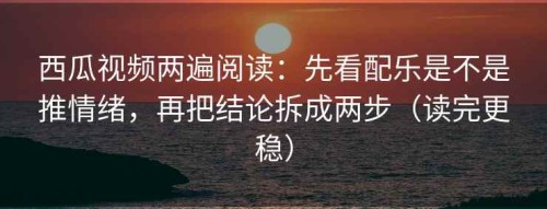 西瓜视频两遍阅读：先看配乐是不是推情绪，再把结论拆成两步（读完更稳）