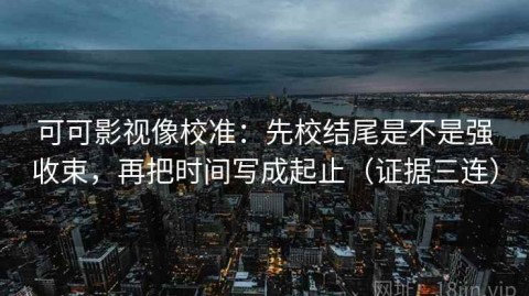可可影视像校准：先校结尾是不是强收束，再把时间写成起止（证据三连）