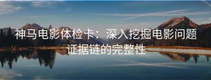 神马电影体检卡：深入挖掘电影问题证据链的完整性