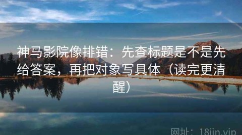 神马影院像排错：先查标题是不是先给答案，再把对象写具体（读完更清醒）
