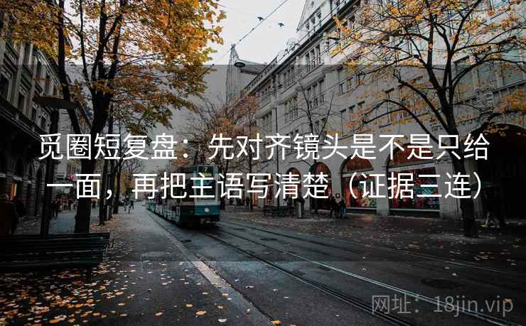 觅圈短复盘:先对齐镜头是不是只给一面,再把主语写清楚(证据三连) 觅圈短复盘:先对齐镜头是不是只给一面,再把主语写清楚(证据三连)