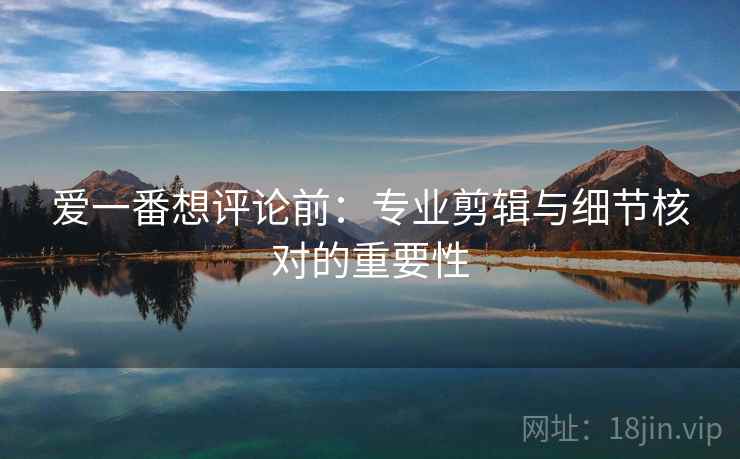 爱一番想评论前:专业剪辑与细节核对的重要性 爱一番想评论前:专业剪辑与细节核对的重要性