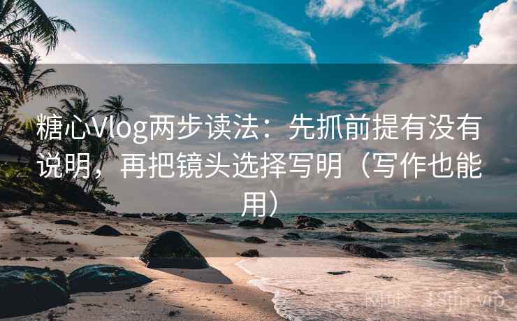 糖心Vlog两步读法：先抓前提有没有说明，再把镜头选择写明（写作也能用）
