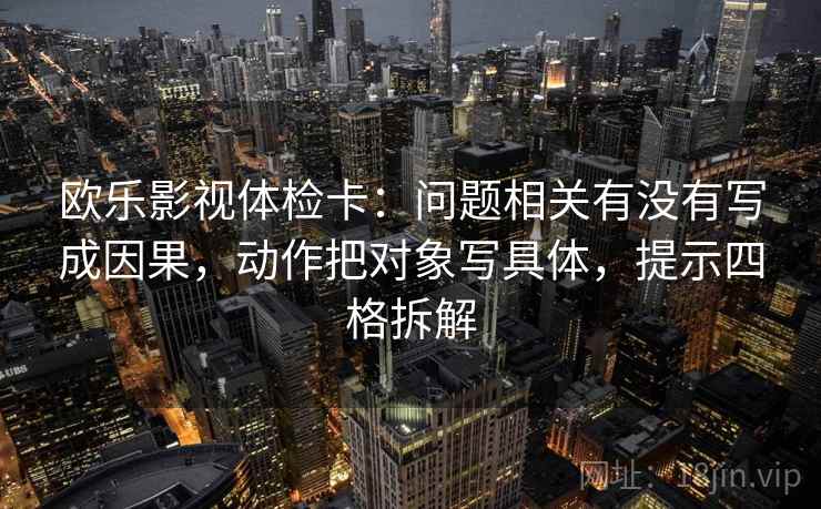 欧乐影视体检卡:问题相关有没有写成因果,动作把对象写具体,提示四格拆解 欧乐影视体检卡:问题相关有没有写成因果,动作把对象写具体,提示四格拆解