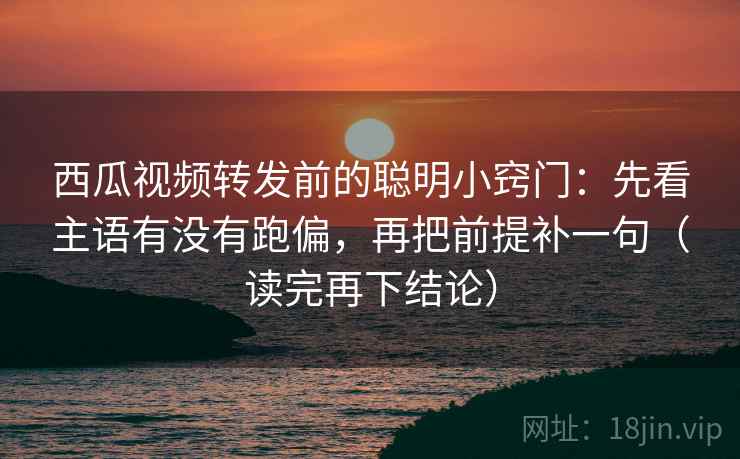 西瓜视频转发前的聪明小窍门：先看主语有没有跑偏，再把前提补一句（读完再下结论）