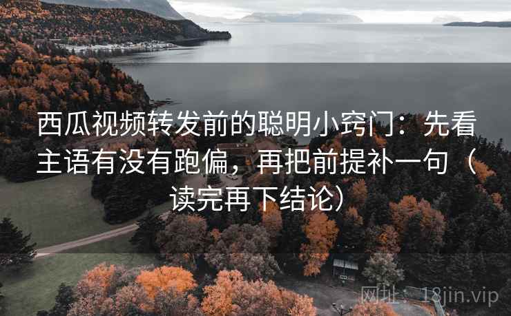 西瓜视频转发前的聪明小窍门：先看主语有没有跑偏，再把前提补一句（读完再下结论）