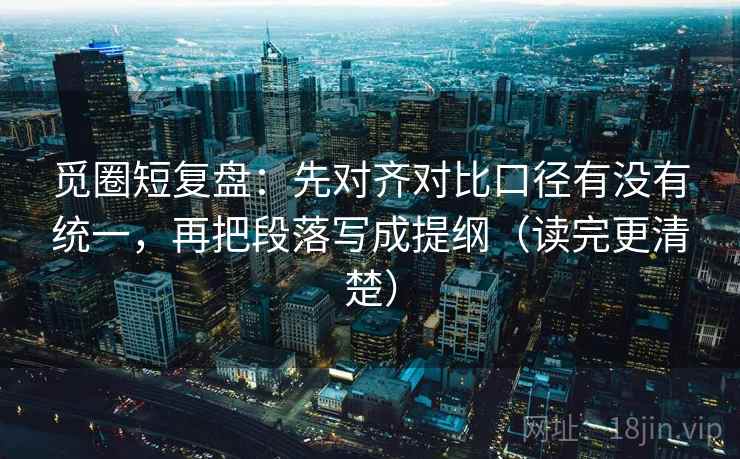 觅圈短复盘：先对齐对比口径有没有统一，再把段落写成提纲（读完更清楚）