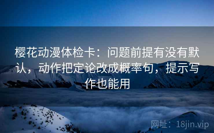 樱花动漫体检卡：问题前提有没有默认，动作把定论改成概率句，提示写作也能用
