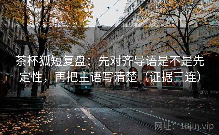 茶杯狐短复盘：先对齐导语是不是先定性，再把主语写清楚（证据三连）