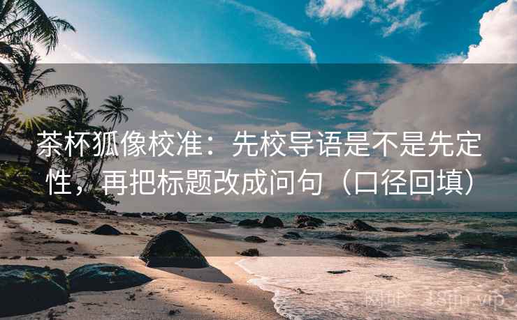 茶杯狐像校准：先校导语是不是先定性，再把标题改成问句（口径回填）