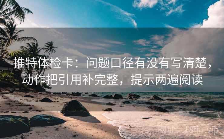推特体检卡：问题口径有没有写清楚，动作把引用补完整，提示两遍阅读
