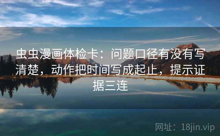 虫虫漫画体检卡：问题口径有没有写清楚，动作把时间写成起止，提示证据三连