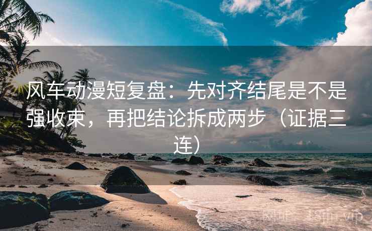 风车动漫短复盘：先对齐结尾是不是强收束，再把结论拆成两步（证据三连）
