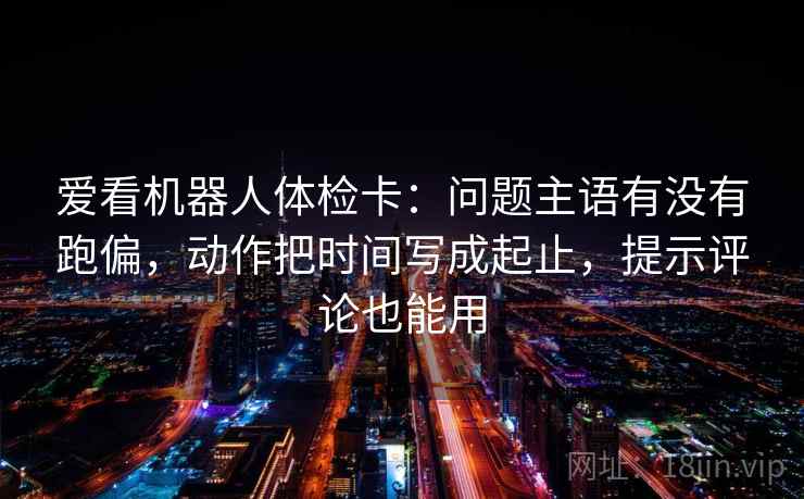爱看机器人体检卡:问题主语有没有跑偏,动作把时间写成起止,提示评论也能用 爱看机器人体检卡:问题主语有没有跑偏,动作把时间写成起止,提示评论也能用