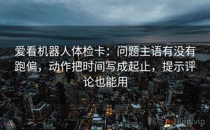 爱看机器人体检卡:问题主语有没有跑偏,动作把时间写成起止,提示评论也能用 爱看机器人体检卡:问题主语有没有跑偏,动作把时间写成起止,提示评论也能用