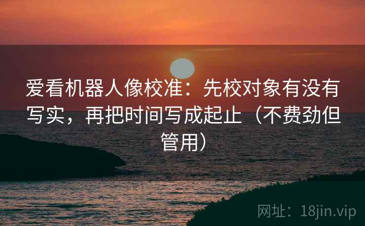 爱看机器人像校准:先校对象有没有写实,再把时间写成起止(不费劲但管用) 爱看机器人像校准:先校对象有没有写实,再把时间写成起止(不费劲但管用)