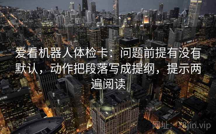 爱看机器人体检卡:问题前提有没有默认,动作把段落写成提纲,提示两遍阅读 爱看机器人体检卡:问题前提有没有默认,动作把段落写成提纲,提示两遍阅读