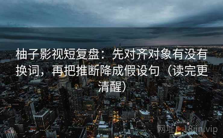 柚子影视短复盘:先对齐对象有没有换词,再把推断降成假设句(读完更清醒) 柚子影视短复盘:先对齐对象有没有换词,再把推断降成假设句(读完更清醒)