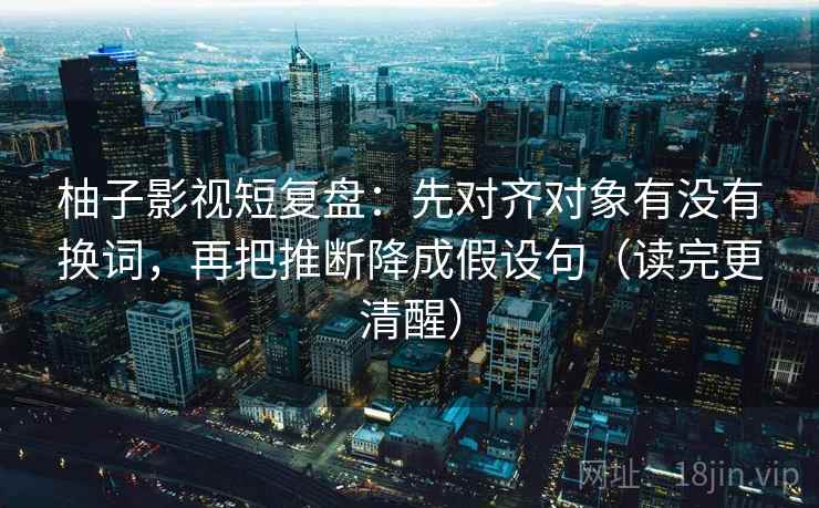 柚子影视短复盘:先对齐对象有没有换词,再把推断降成假设句(读完更清醒) 柚子影视短复盘:先对齐对象有没有换词,再把推断降成假设句(读完更清醒)