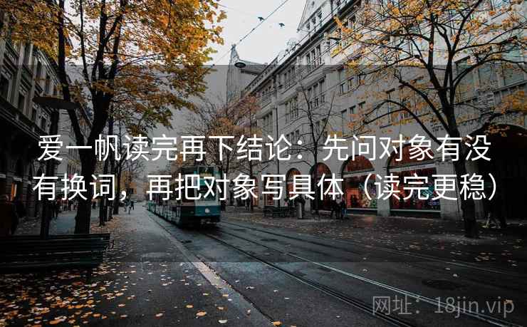 爱一帆读完再下结论:先问对象有没有换词,再把对象写具体(读完更稳) 爱一帆读完再下结论:先问对象有没有换词,再把对象写具体(读完更稳)