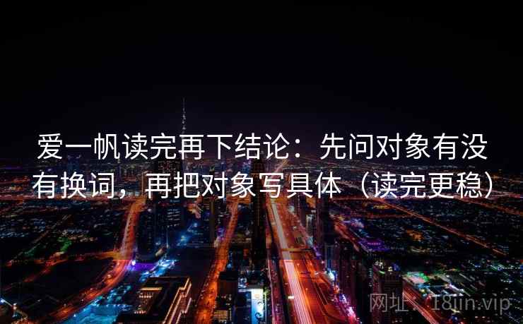 爱一帆读完再下结论:先问对象有没有换词,再把对象写具体(读完更稳) 爱一帆读完再下结论:先问对象有没有换词,再把对象写具体(读完更稳)