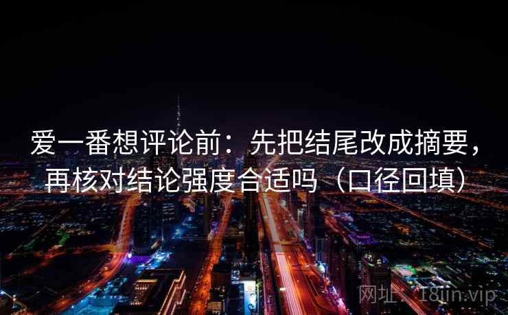 爱一番想评论前:先把结尾改成摘要,再核对结论强度合适吗(口径回填) 爱一番想评论前:先把结尾改成摘要,再核对结论强度合适吗(口径回填)