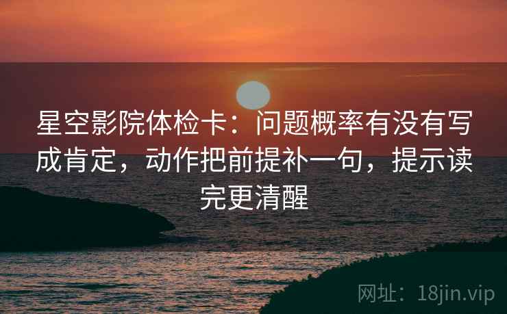 星空影院体检卡:问题概率有没有写成肯定,动作把前提补一句,提示读完更清醒 星空影院体检卡:问题概率有没有写成肯定,动作把前提补一句,提示读完更清醒