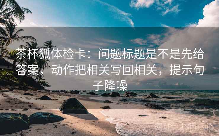 茶杯狐体检卡:问题标题是不是先给答案,动作把相关写回相关,提示句子降噪 茶杯狐体检卡:问题标题是不是先给答案,动作把相关写回相关,提示句子降噪