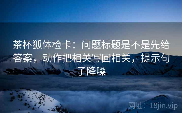 茶杯狐体检卡:问题标题是不是先给答案,动作把相关写回相关,提示句子降噪 茶杯狐体检卡:问题标题是不是先给答案,动作把相关写回相关,提示句子降噪