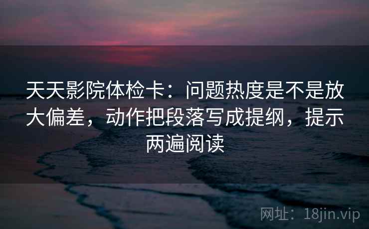 天天影院体检卡:问题热度是不是放大偏差,动作把段落写成提纲,提示两遍阅读 天天影院体检卡:问题热度是不是放大偏差,动作把段落写成提纲,提示两遍阅读