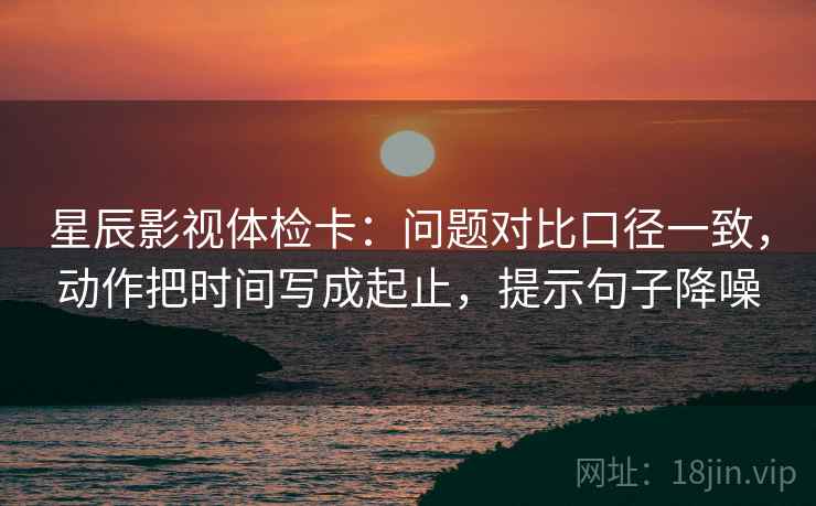 星辰影视体检卡：问题对比口径一致，动作把时间写成起止，提示句子降噪