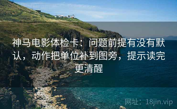 神马电影体检卡：问题前提有没有默认，动作把单位补到图旁，提示读完更清醒