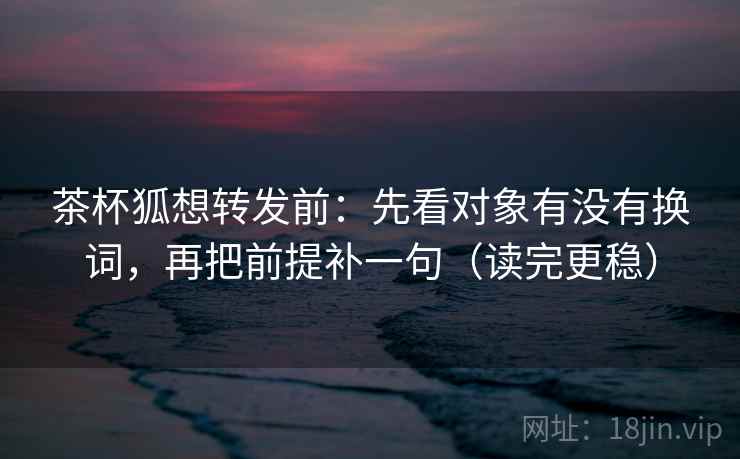 茶杯狐想转发前:先看对象有没有换词,再把前提补一句(读完更稳) 茶杯狐想转发前:先看对象有没有换词,再把前提补一句(读完更稳)