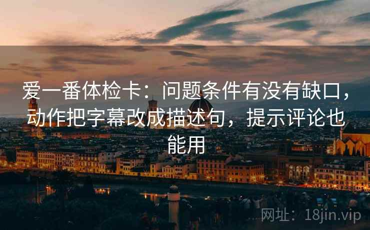 爱一番体检卡：问题条件有没有缺口，动作把字幕改成描述句，提示评论也能用
