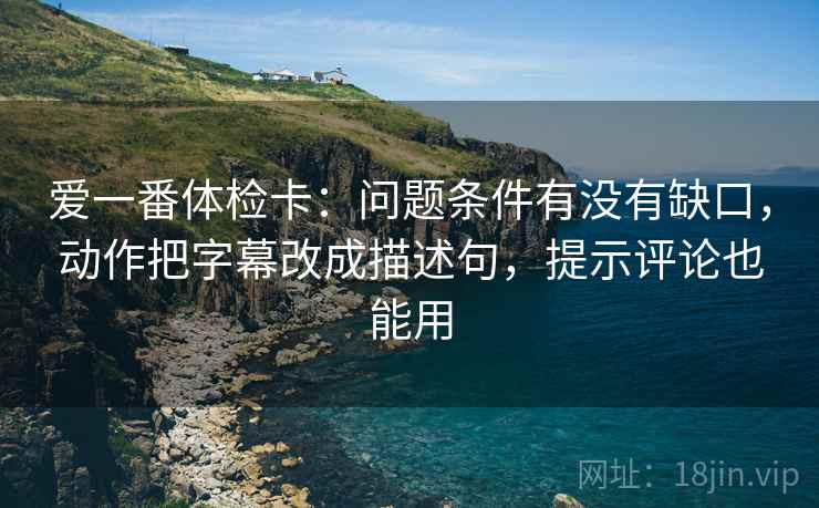 爱一番体检卡：问题条件有没有缺口，动作把字幕改成描述句，提示评论也能用