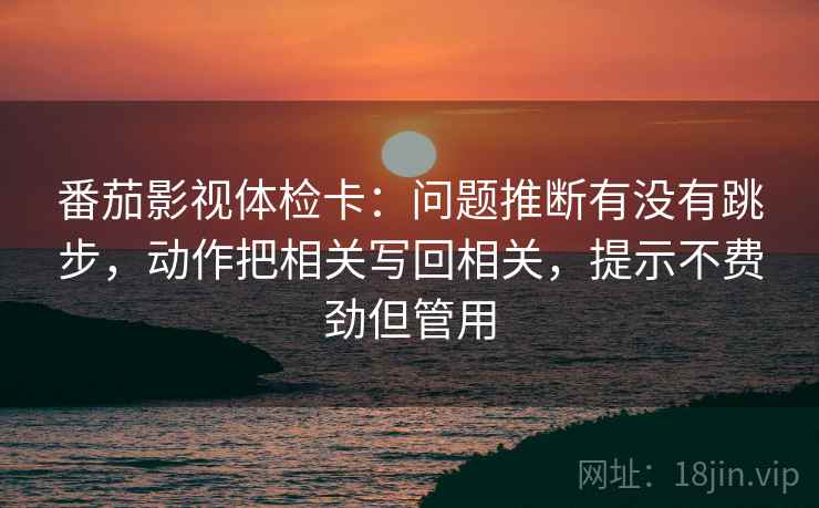 番茄影视体检卡：问题推断有没有跳步，动作把相关写回相关，提示不费劲但管用