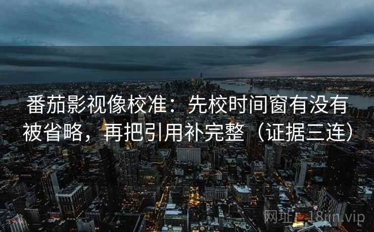 番茄影视像校准:先校时间窗有没有被省略,再把引用补完整(证据三连) 番茄影视像校准:先校时间窗有没有被省略,再把引用补完整(证据三连)