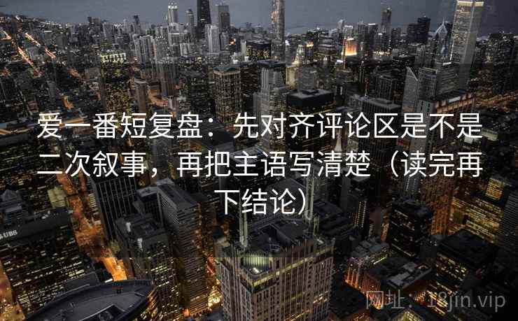 爱一番短复盘：先对齐评论区是不是二次叙事，再把主语写清楚（读完再下结论）