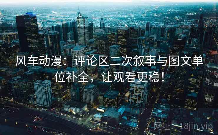 风车动漫：评论区二次叙事与图文单位补全，让观看更稳！