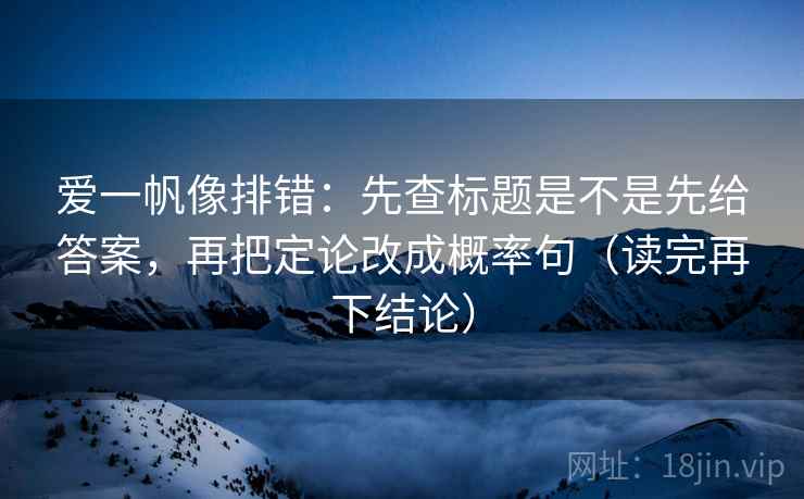 爱一帆像排错:先查标题是不是先给答案,再把定论改成概率句(读完再下结论) 爱一帆像排错:先查标题是不是先给答案,再把定论改成概率句(读完再下结论)