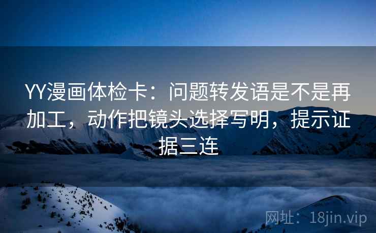 YY漫画体检卡:问题转发语是不是再加工,动作把镜头选择写明,提示证据三连 YY漫画体检卡:问题转发语是不是再加工,动作把镜头选择写明,提示证据三连