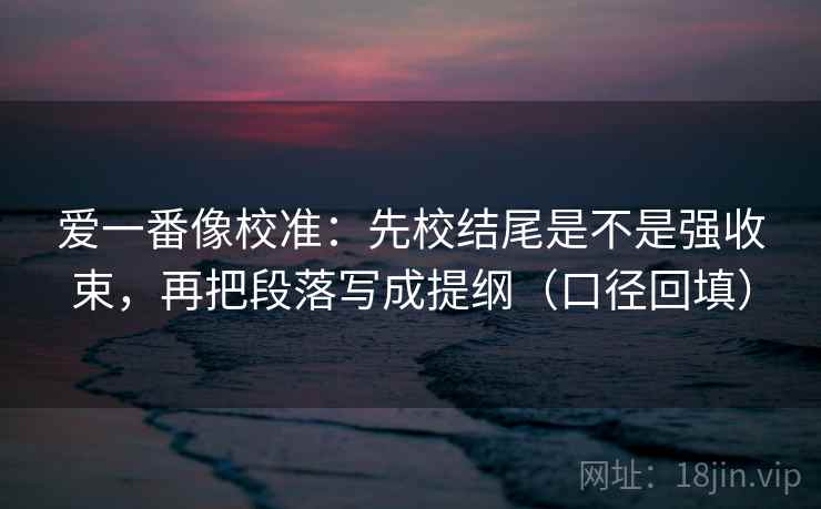 爱一番像校准：先校结尾是不是强收束，再把段落写成提纲（口径回填）