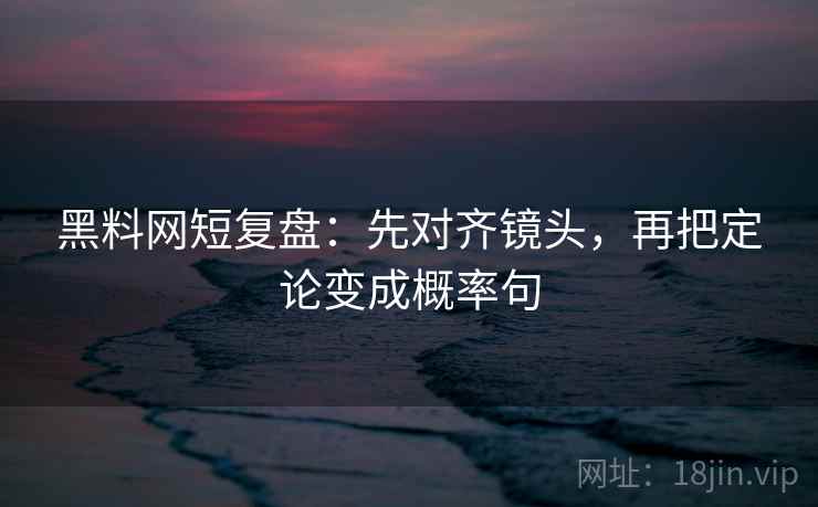 黑料网短复盘：先对齐镜头，再把定论变成概率句